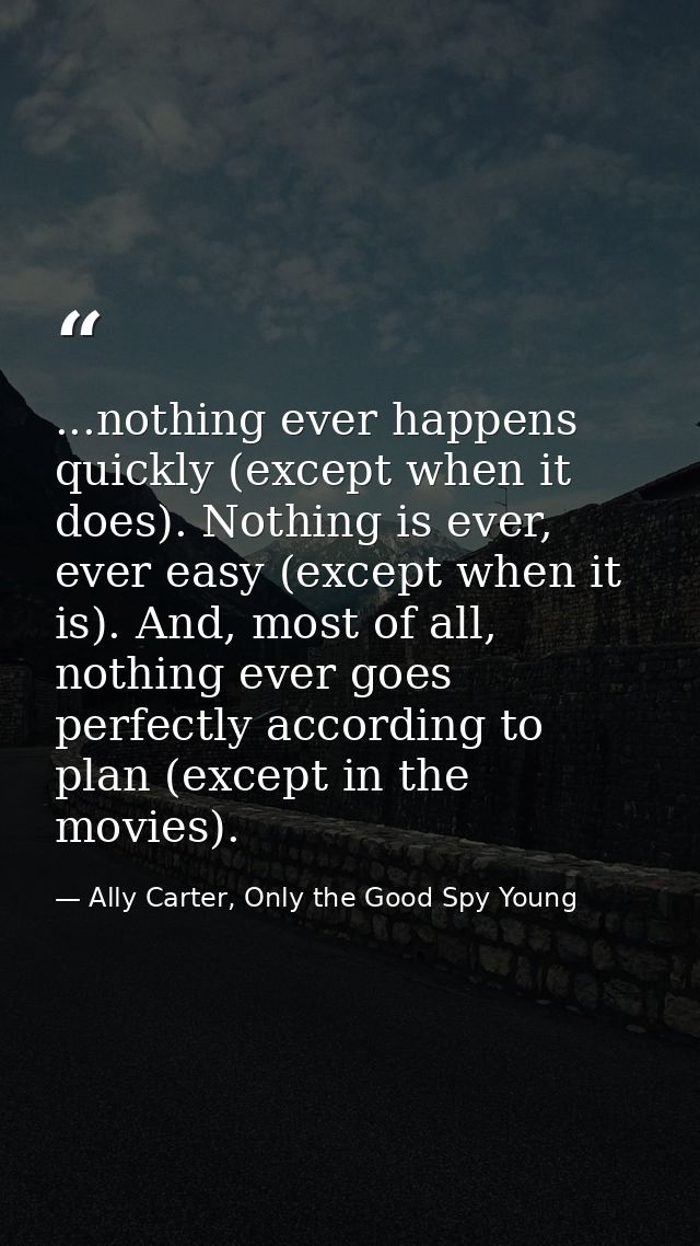 ...nothing ever happens quickly (except when it does). Nothing is ever, ever easy (except when it is). And, most of all, — Ally Carter, Only the Good Spy Young