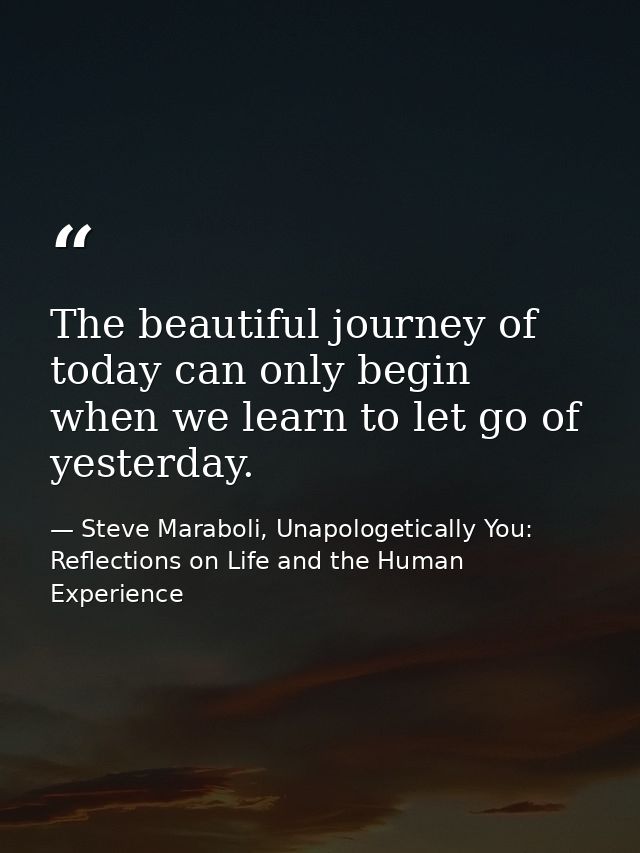The beautiful journey of today can only begin when we learn to let go of yesterday. — Steve Maraboli, Unapologetically You: Reflections on Life and the Human Experience