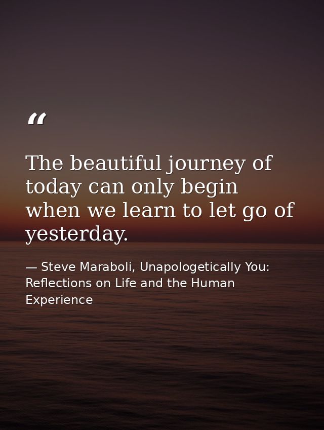 The beautiful journey of today can only begin when we learn to let go of yesterday. — Steve Maraboli, Unapologetically You: Reflections on Life and the Human Experience