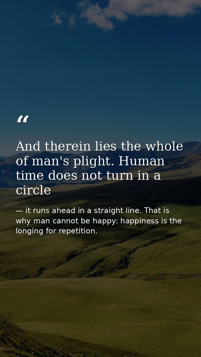 And therein lies the whole of man's plight. Human time does not turn in a circle — it runs ahead in a straight line. That is why man cannot be happy: happiness is the longing for repetition.