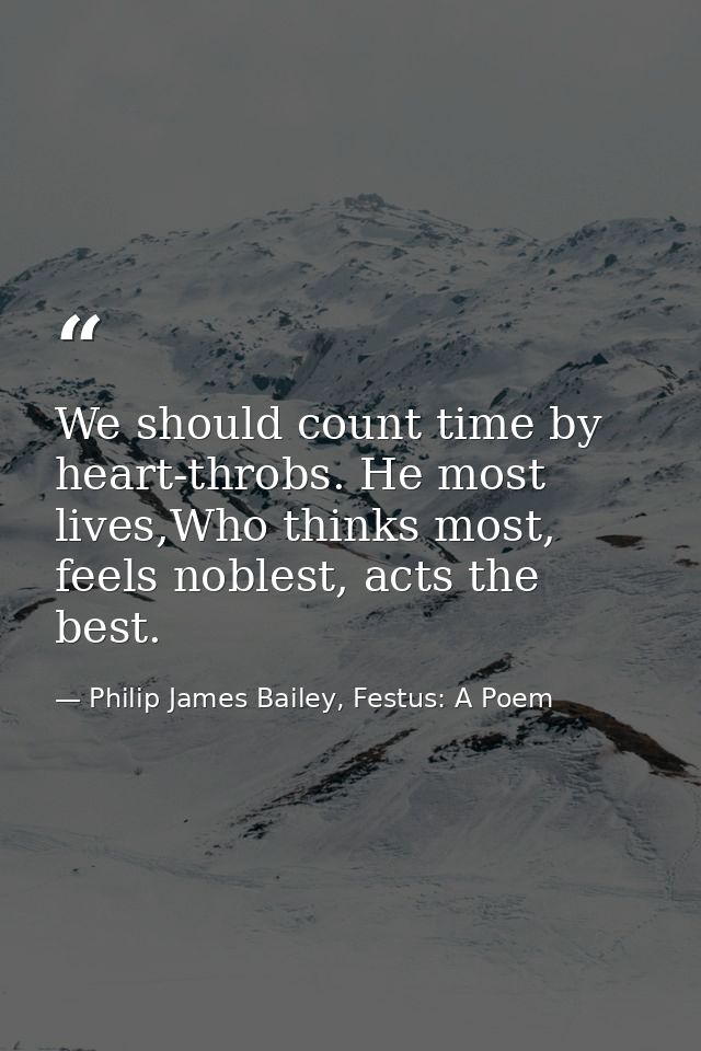 We should count time by heart-throbs. He most lives,Who thinks most, feels noblest, acts the best. — Philip James Bailey, Festus: A Poem