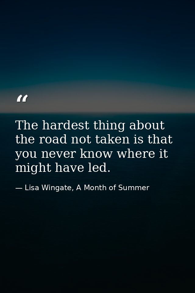 The hardest thing about the road not taken is that you never know where it might have led. — Lisa Wingate, A Month of Summer