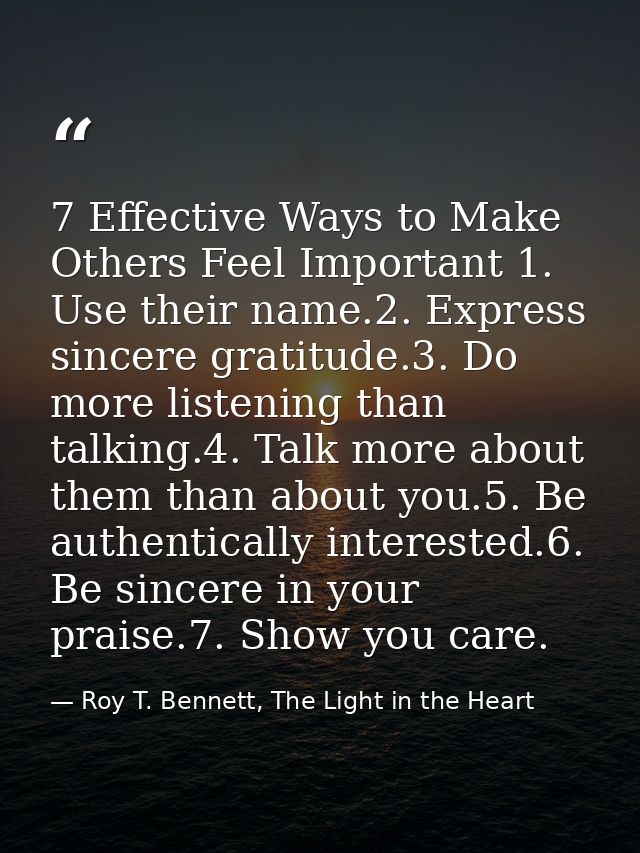 7 Effective Ways to Make Others Feel Important 1. Use their name.2. Express sincere gratitude.3. Do more listening than  — Roy T. Bennett, The Light in the Heart