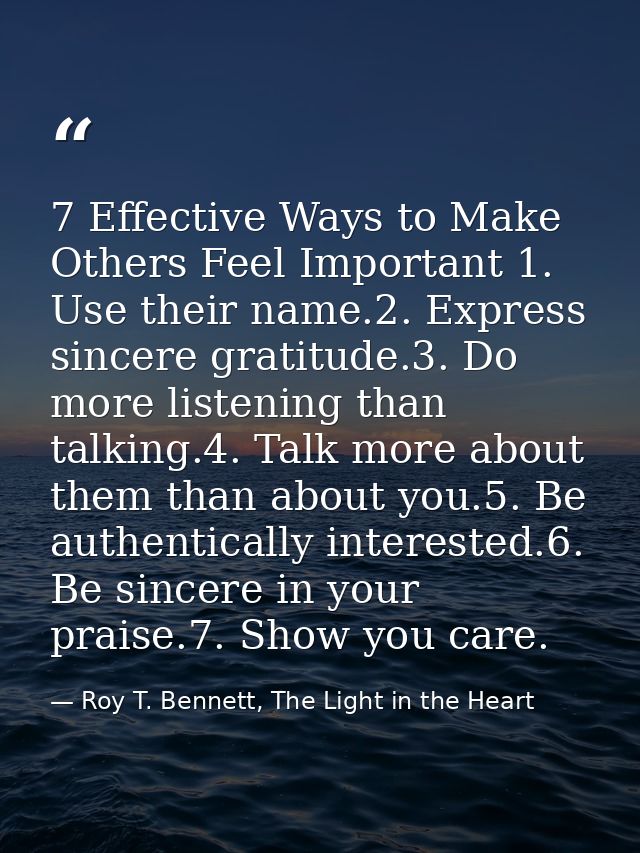 7 Effective Ways to Make Others Feel Important 1. Use their name.2. Express sincere gratitude.3. Do more listening than  — Roy T. Bennett, The Light in the Heart