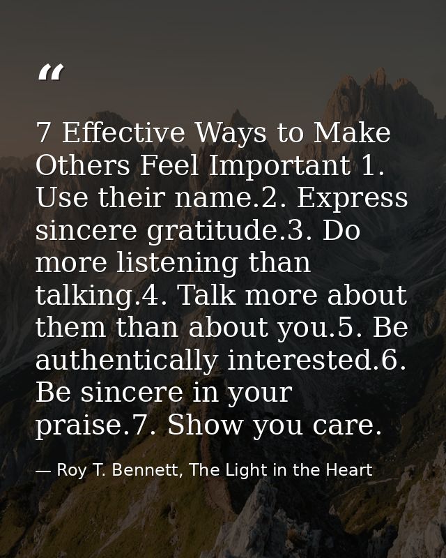 7 Effective Ways to Make Others Feel Important 1. Use their name.2. Express sincere gratitude.3. Do more listening than  — Roy T. Bennett, The Light in the Heart