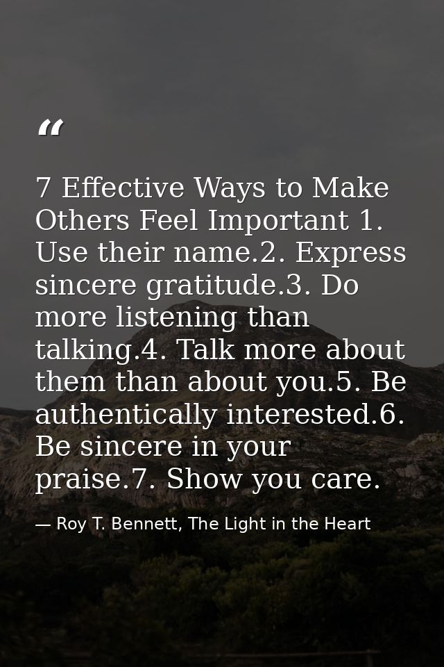 7 Effective Ways to Make Others Feel Important 1. Use their name.2. Express sincere gratitude.3. Do more listening than  — Roy T. Bennett, The Light in the Heart