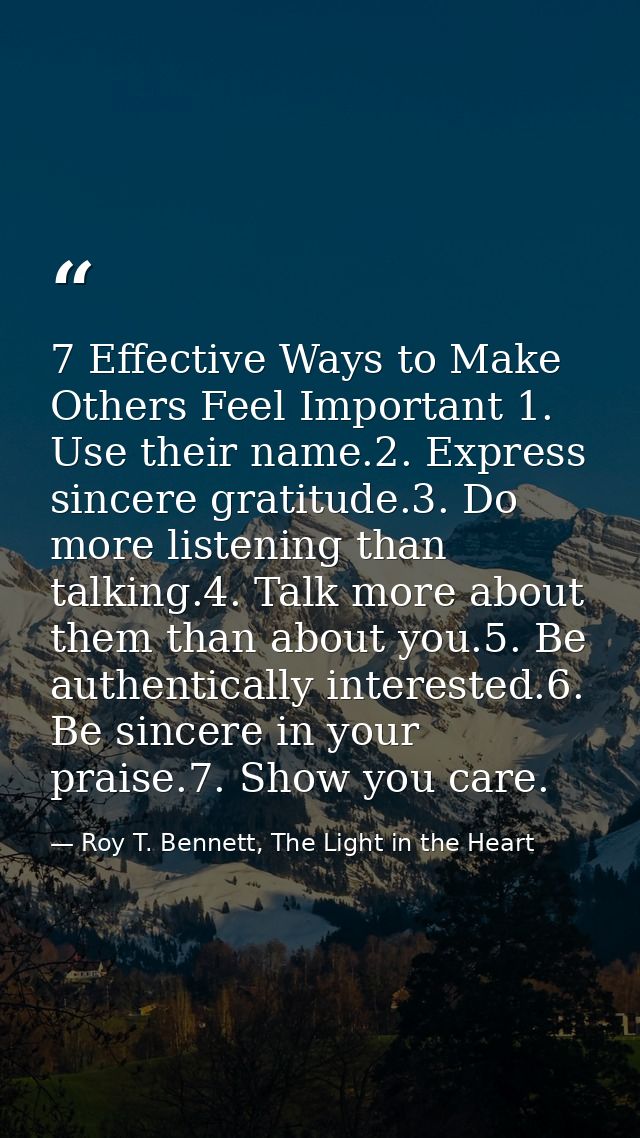 7 Effective Ways to Make Others Feel Important 1. Use their name.2. Express sincere gratitude.3. Do more listening than  — Roy T. Bennett, The Light in the Heart