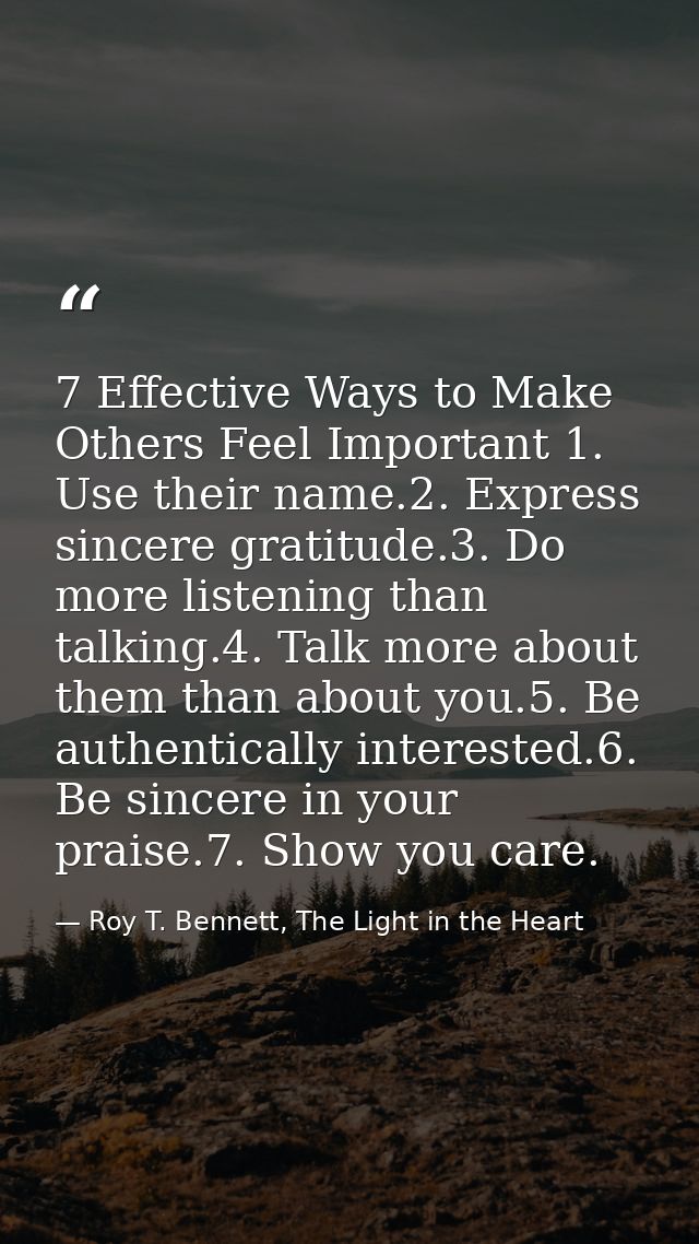 7 Effective Ways to Make Others Feel Important 1. Use their name.2. Express sincere gratitude.3. Do more listening than  — Roy T. Bennett, The Light in the Heart
