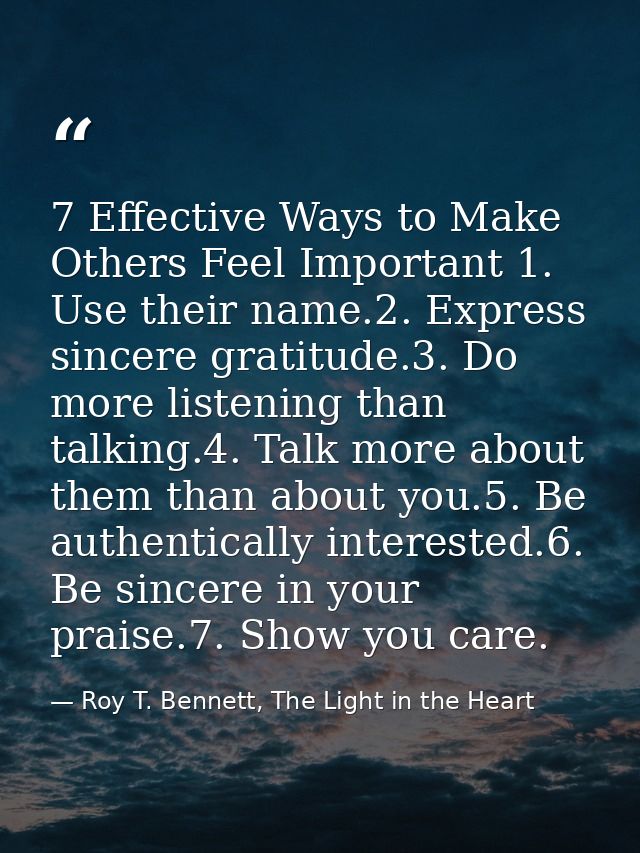7 Effective Ways to Make Others Feel Important 1. Use their name.2. Express sincere gratitude.3. Do more listening than  — Roy T. Bennett, The Light in the Heart