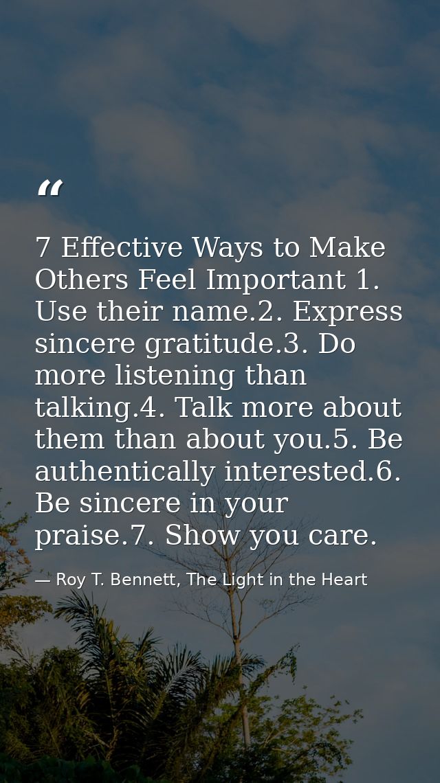 7 Effective Ways to Make Others Feel Important 1. Use their name.2. Express sincere gratitude.3. Do more listening than  — Roy T. Bennett, The Light in the Heart