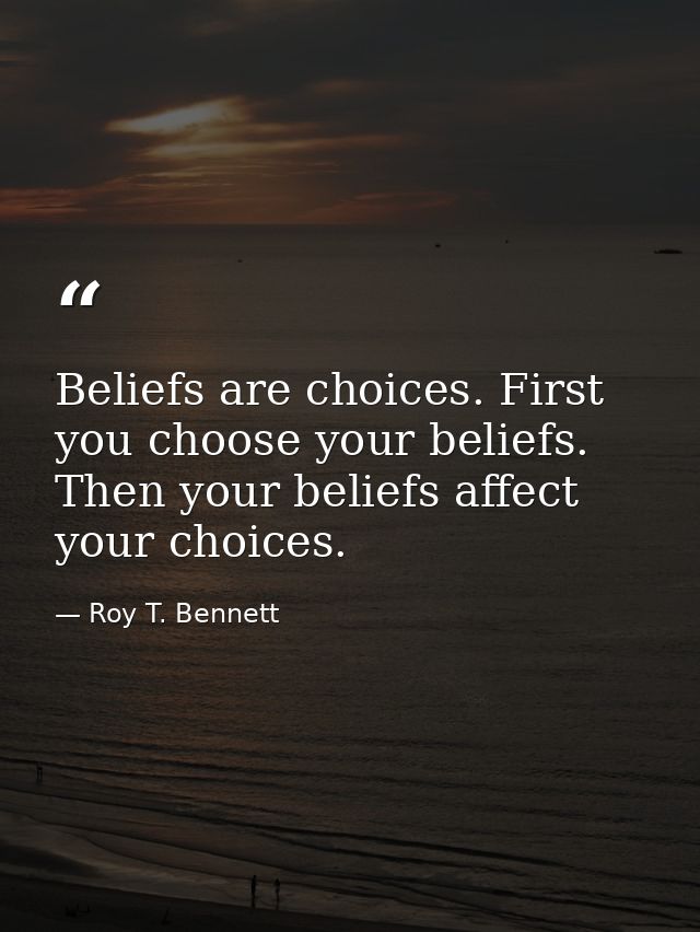 Beliefs are choices. First you choose your beliefs. Then your beliefs affect your choices. — Roy T. Bennett