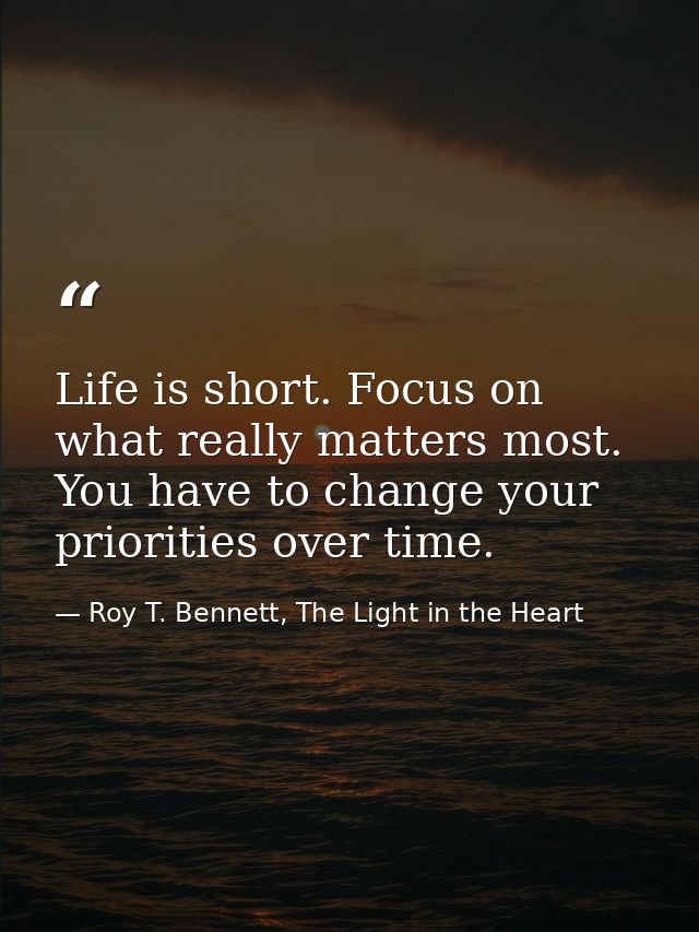 Life is short. Focus on what really matters most. You have to change your priorities over time. — Roy T. Bennett, The Light in the Heart