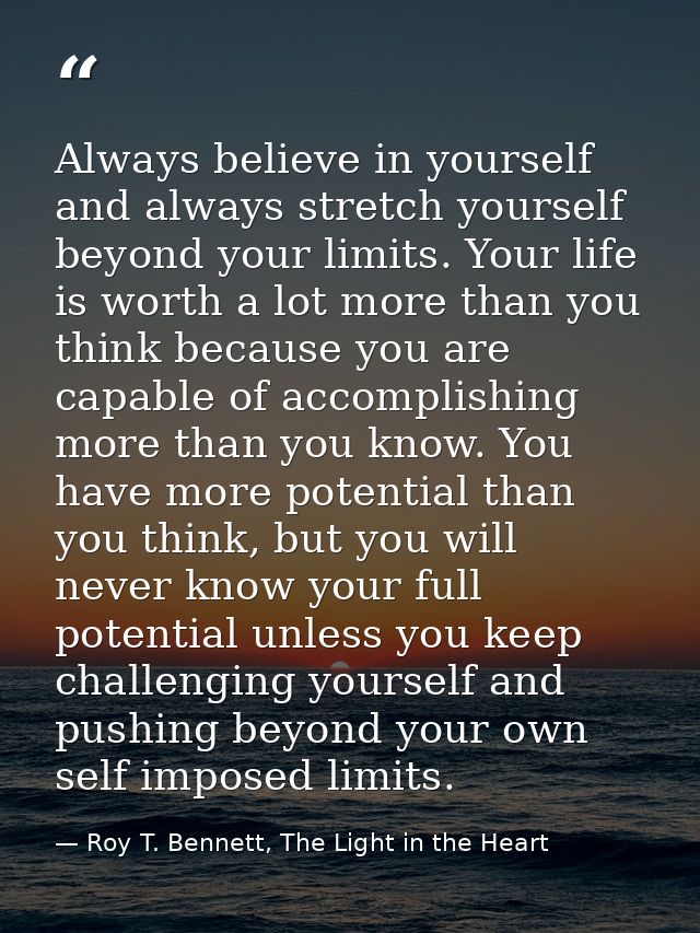 Always believe in yourself and always stretch yourself beyond your limits. Your life is worth a lot more than you think  — Roy T. Bennett, The Light in the Heart