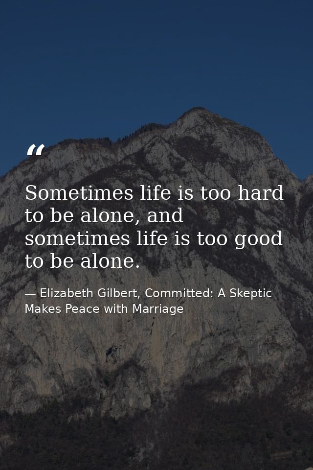 Sometimes life is too hard to be alone, and sometimes life is too good to be alone. — Elizabeth Gilbert, Committed: A Skeptic Makes Peace with Marriage