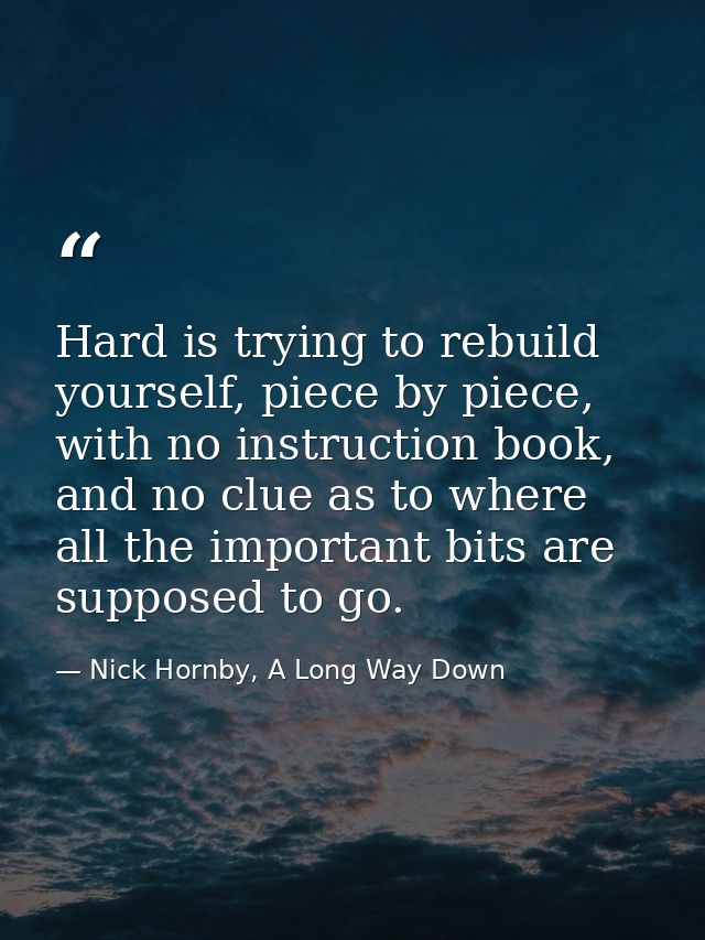 Hard is trying to rebuild yourself, piece by piece, with no instruction book, and no clue as to where all the important  — Nick Hornby, A Long Way Down