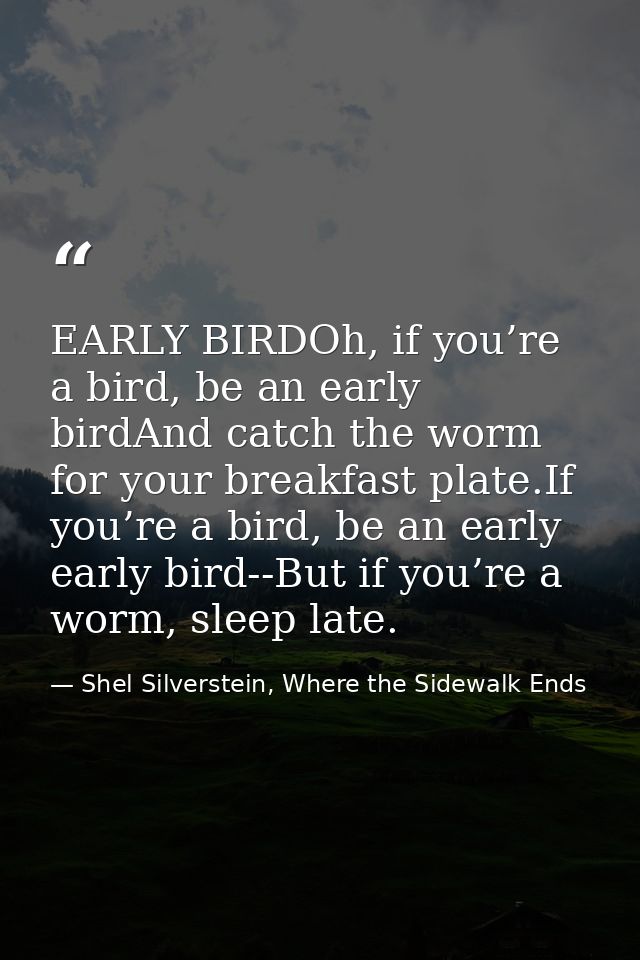 EARLY BIRDOh, if you’re a bird, be an early birdAnd catch the worm for your breakfast plate.If you’re a bird, be an earl — Shel Silverstein, Where the Sidewalk Ends