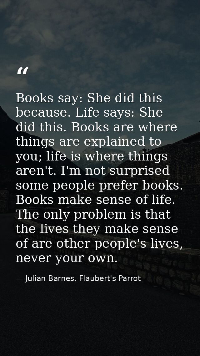 Books say: She did this because. Life says: She did this. Books are where things are explained to you; life is where thi — Julian Barnes, Flaubert's Parrot