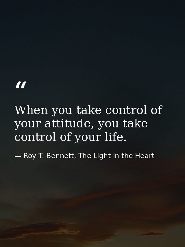 When you take control of your attitude, you take control of your life. — Roy T. Bennett, The Light in the Heart