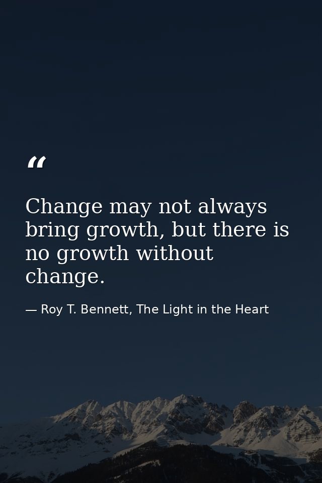 Change may not always bring growth, but there is no growth without change. — Roy T. Bennett, The Light in the Heart