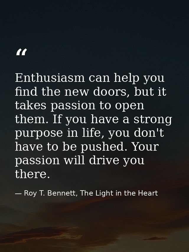 Enthusiasm can help you find the new doors, but it takes passion to open them. If you have a strong purpose in life, you — Roy T. Bennett, The Light in the Heart