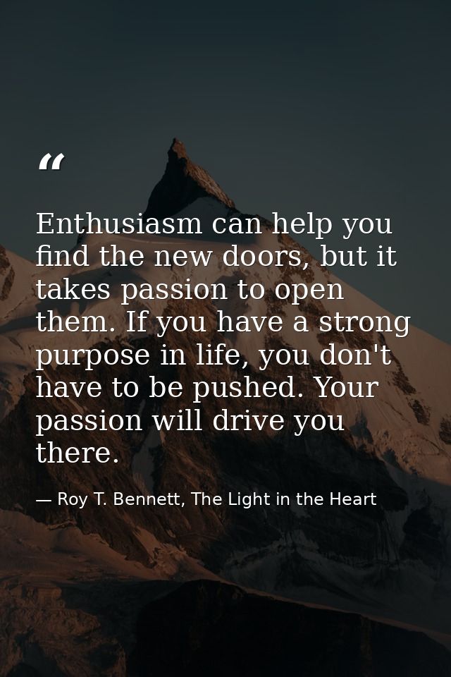 Enthusiasm can help you find the new doors, but it takes passion to open them. If you have a strong purpose in life, you — Roy T. Bennett, The Light in the Heart