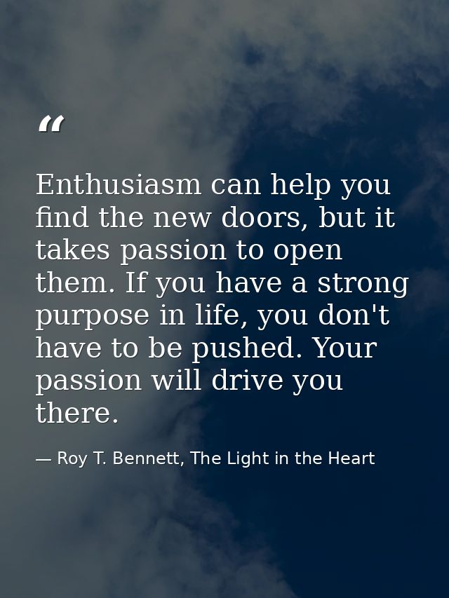 Enthusiasm can help you find the new doors, but it takes passion to open them. If you have a strong purpose in life, you — Roy T. Bennett, The Light in the Heart