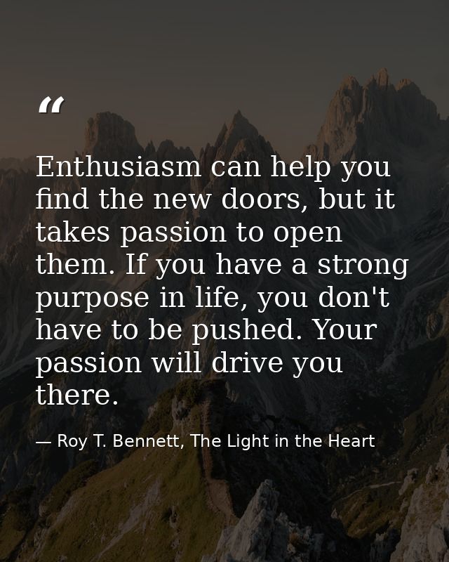 Enthusiasm can help you find the new doors, but it takes passion to open them. If you have a strong purpose in life, you — Roy T. Bennett, The Light in the Heart