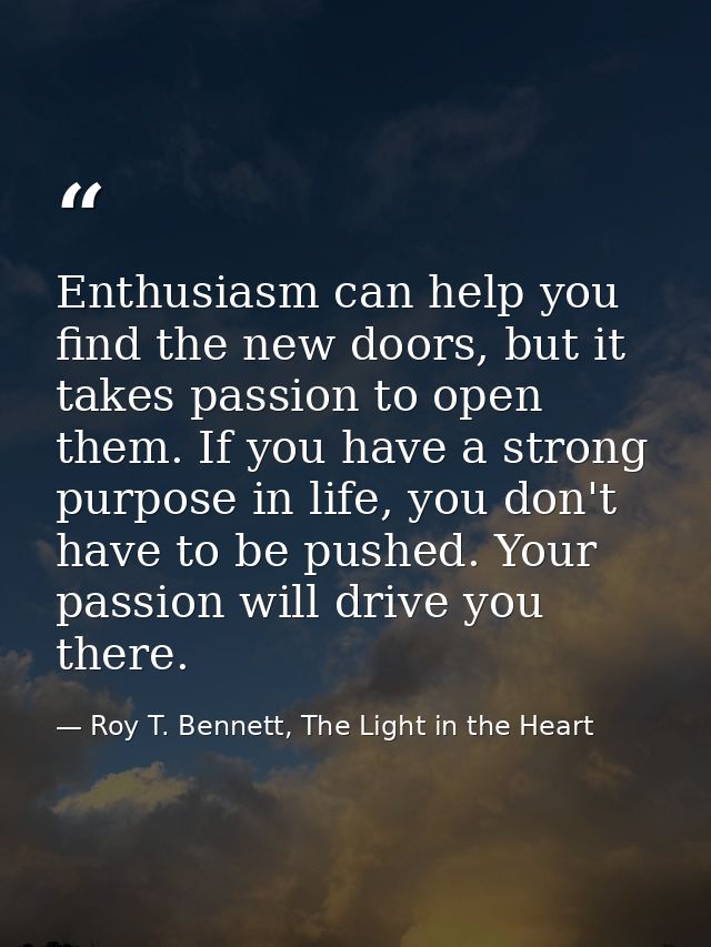 Enthusiasm can help you find the new doors, but it takes passion to open them. If you have a strong purpose in life, you — Roy T. Bennett, The Light in the Heart