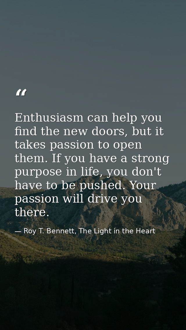 Enthusiasm can help you find the new doors, but it takes passion to open them. If you have a strong purpose in life, you — Roy T. Bennett, The Light in the Heart