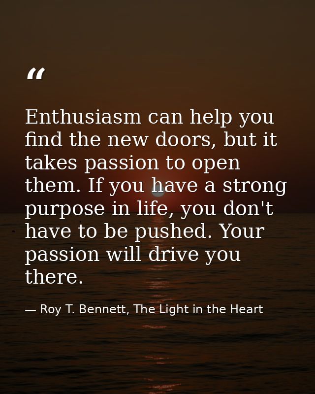 Enthusiasm can help you find the new doors, but it takes passion to open them. If you have a strong purpose in life, you — Roy T. Bennett, The Light in the Heart