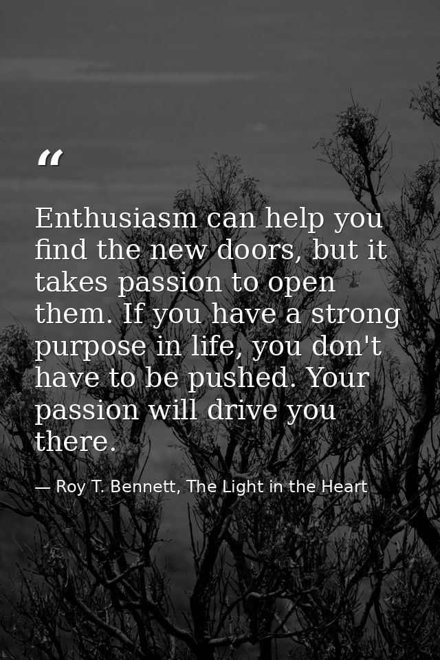 Enthusiasm can help you find the new doors, but it takes passion to open them. If you have a strong purpose in life, you — Roy T. Bennett, The Light in the Heart