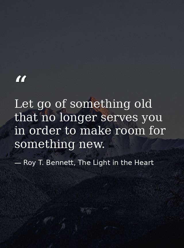 Let go of something old that no longer serves you in order to make room for something new. — Roy T. Bennett, The Light in the Heart