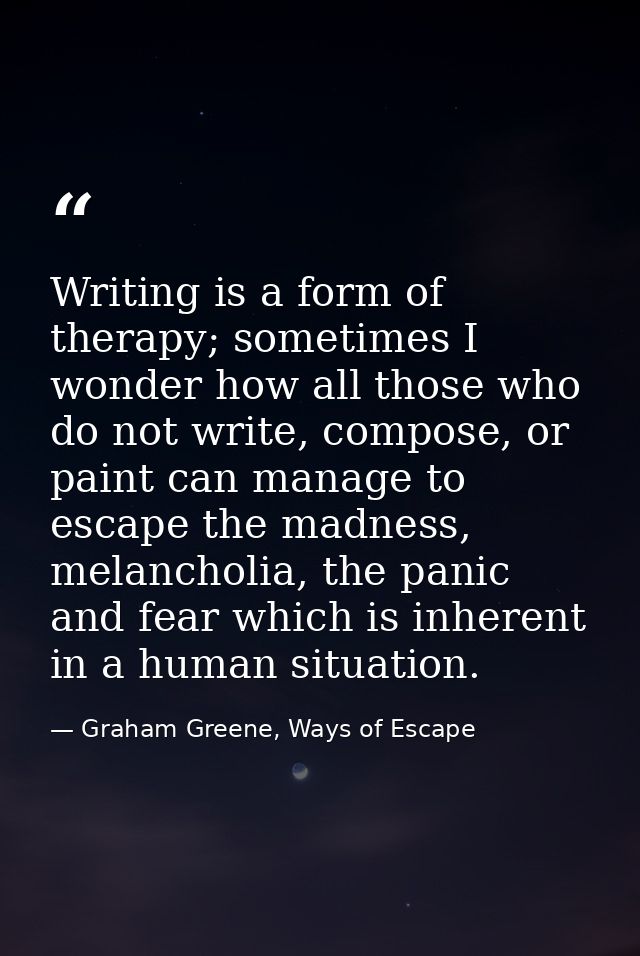 Writing is a form of therapy; sometimes I wonder how all those who do not write, compose, or paint can manage to escape  — Graham Greene, Ways of Escape