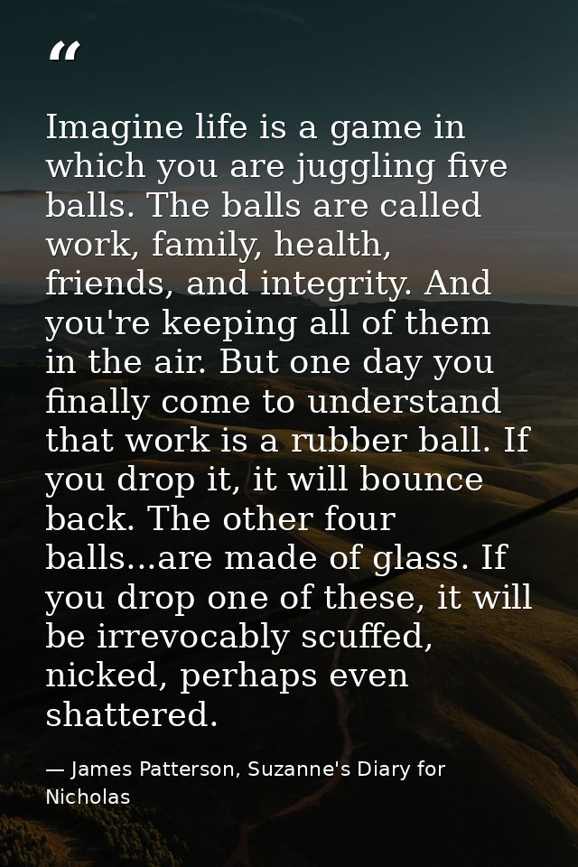 Imagine life is a game in which you are juggling five balls. The balls are called work, family, health, friends, and int — James Patterson, Suzanne's Diary for Nicholas
