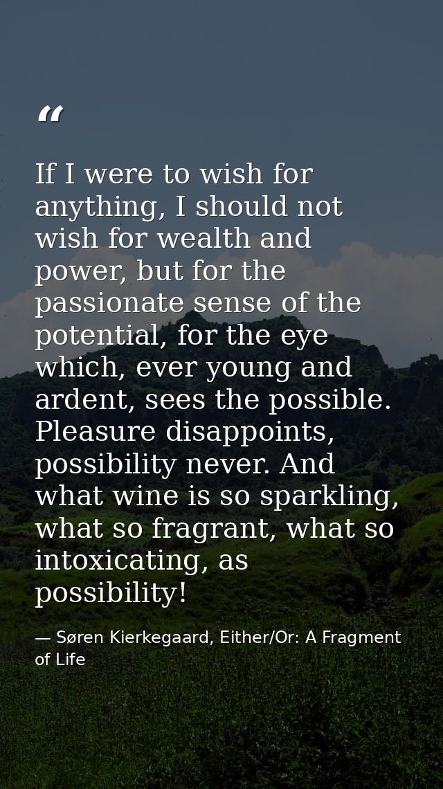 If I were to wish for anything, I should not wish for wealth and power, but for the passionate sense of the potential, f — Søren Kierkegaard, Either/Or: A Fragment of Life