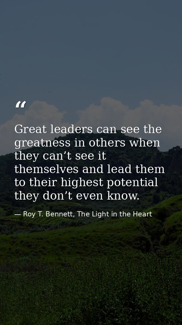 Great leaders can see the greatness in others when they can’t see it themselves and lead them to their highest potential — Roy T. Bennett, The Light in the Heart
