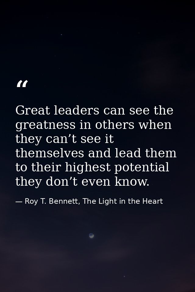 Great leaders can see the greatness in others when they can’t see it themselves and lead them to their highest potential — Roy T. Bennett, The Light in the Heart