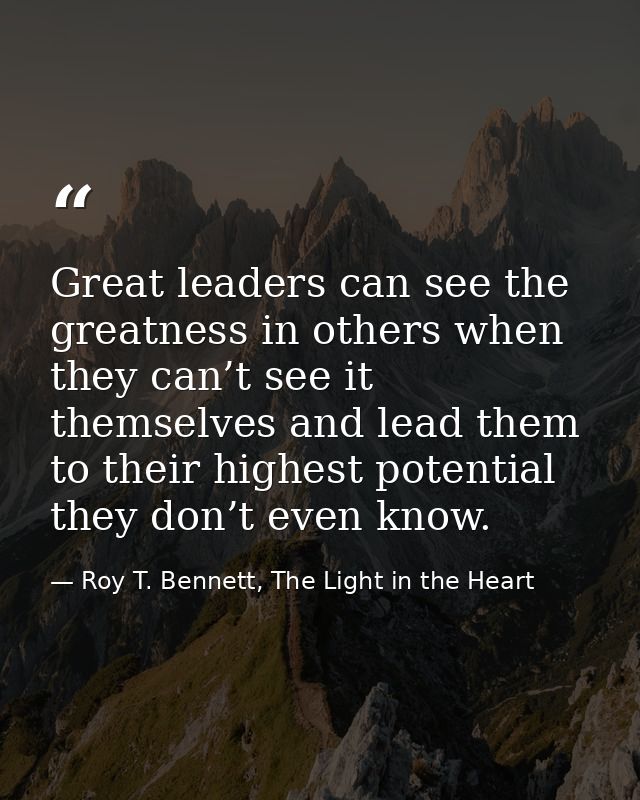 Great leaders can see the greatness in others when they can’t see it themselves and lead them to their highest potential — Roy T. Bennett, The Light in the Heart