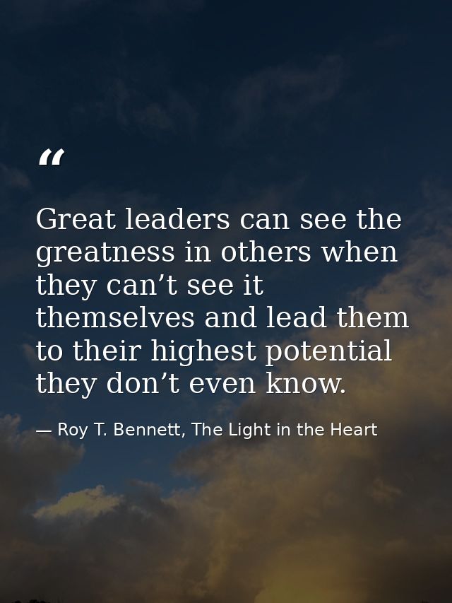 Great leaders can see the greatness in others when they can’t see it themselves and lead them to their highest potential — Roy T. Bennett, The Light in the Heart