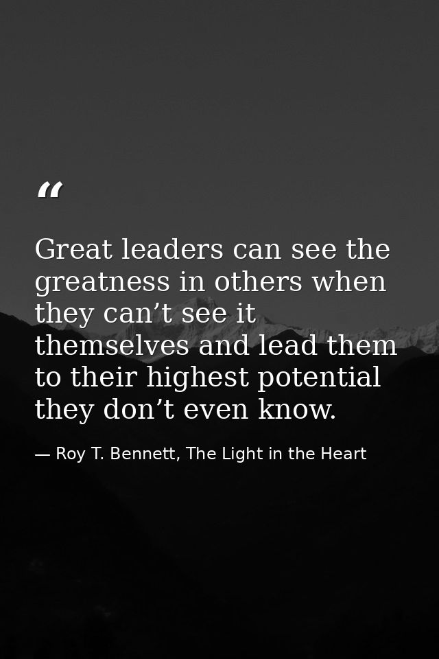 Great leaders can see the greatness in others when they can’t see it themselves and lead them to their highest potential — Roy T. Bennett, The Light in the Heart