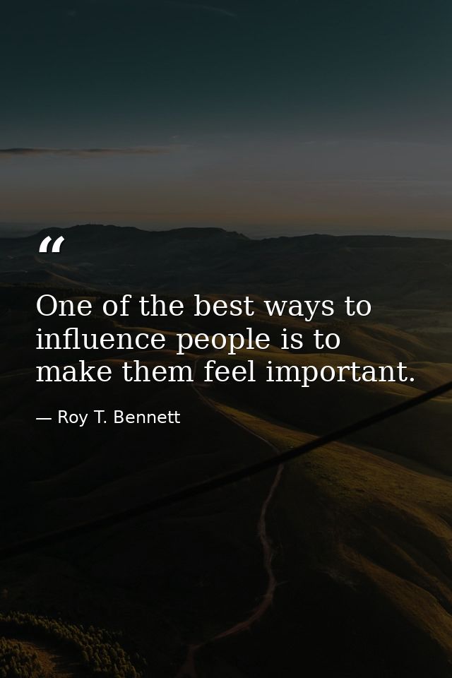 One of the best ways to influence people is to make them feel important. — Roy T. Bennett