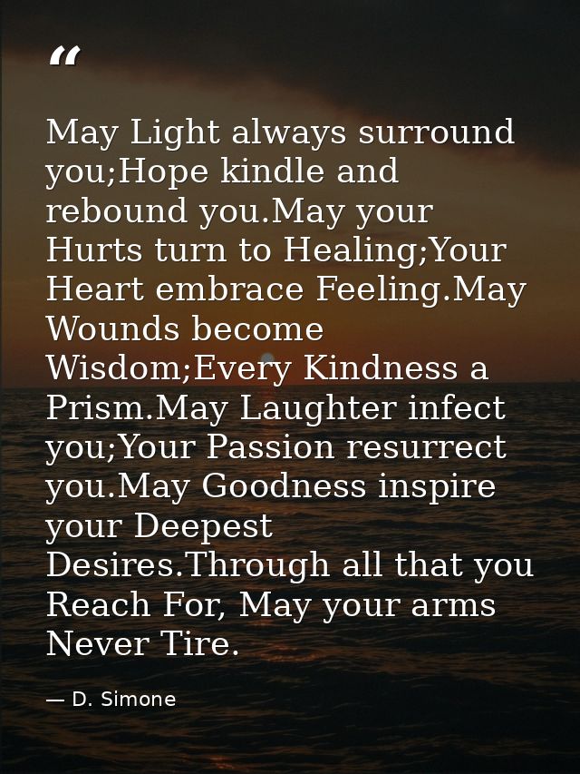 May Light always surround you;Hope kindle and rebound you.May your Hurts turn to Healing;Your Heart embrace Feeling.May  — D. Simone