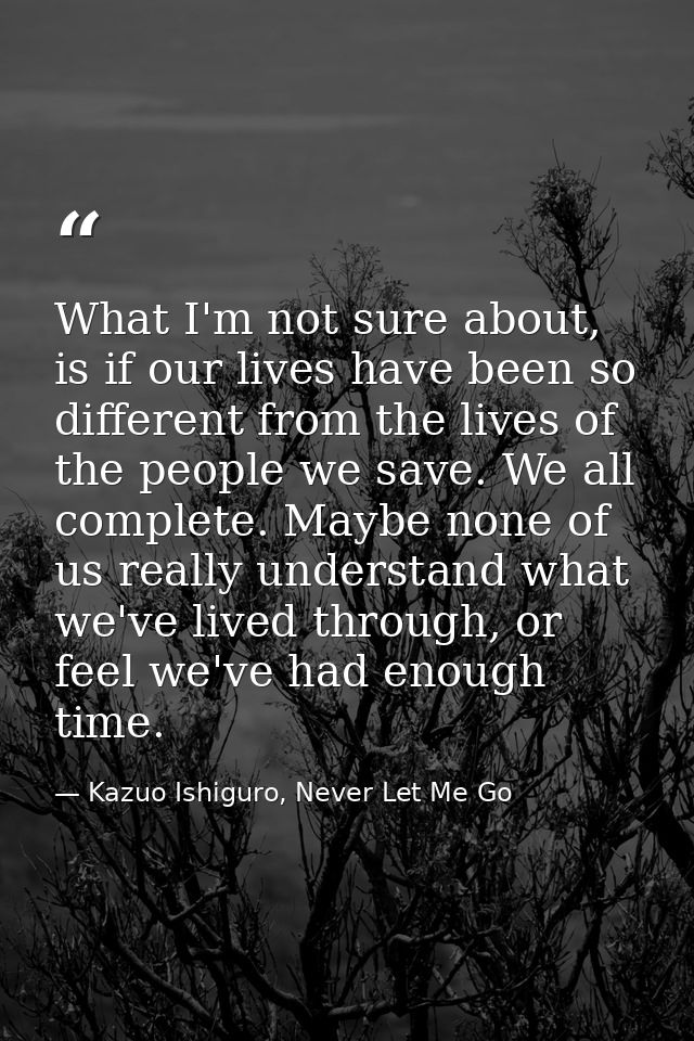What I'm not sure about, is if our lives have been so different from the lives of the people we save. We all complete. M — Kazuo Ishiguro, Never Let Me Go