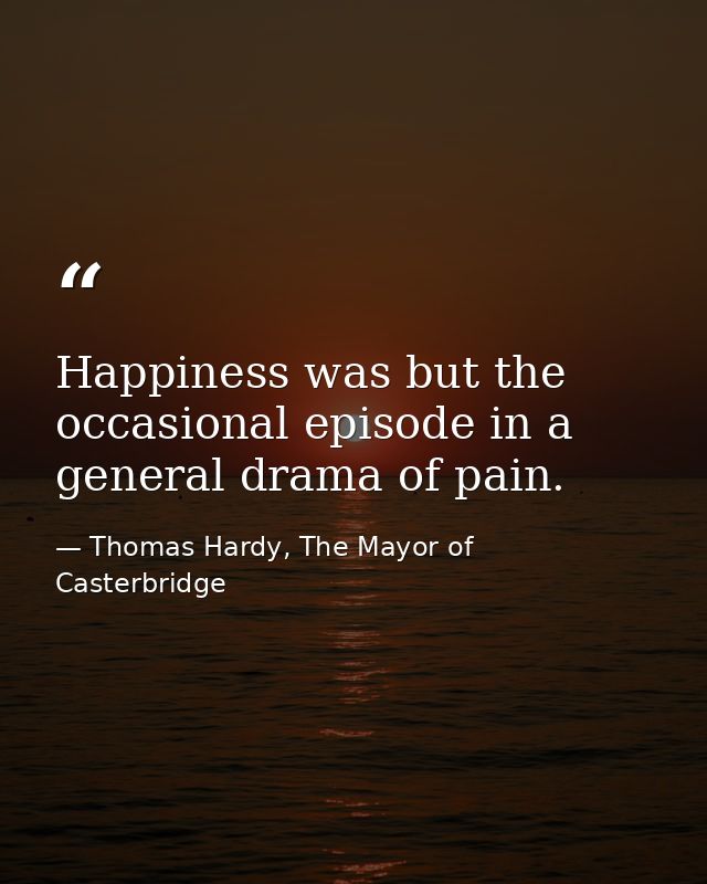 Happiness was but the occasional episode in a general drama of pain. — Thomas Hardy, The Mayor of Casterbridge