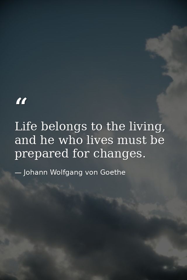 Life belongs to the living, and he who lives must be prepared for changes. — Johann Wolfgang von Goethe