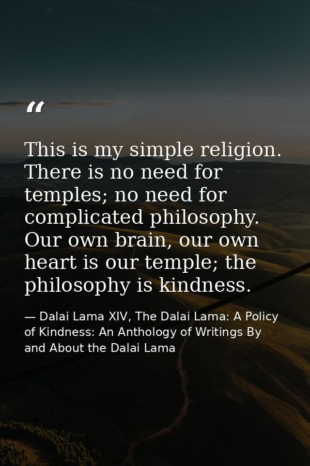 This is my simple religion. There is no need for temples; no need for complicated philosophy. Our own brain, our own hea — Dalai Lama XIV, The Dalai Lama: A Policy of Kindness: An Anthology of Writings By and About the Dalai Lama