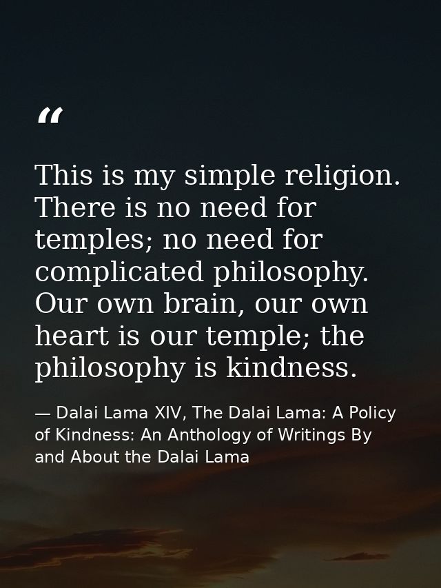 This is my simple religion. There is no need for temples; no need for complicated philosophy. Our own brain, our own hea — Dalai Lama XIV, The Dalai Lama: A Policy of Kindness: An Anthology of Writings By and About the Dalai Lama