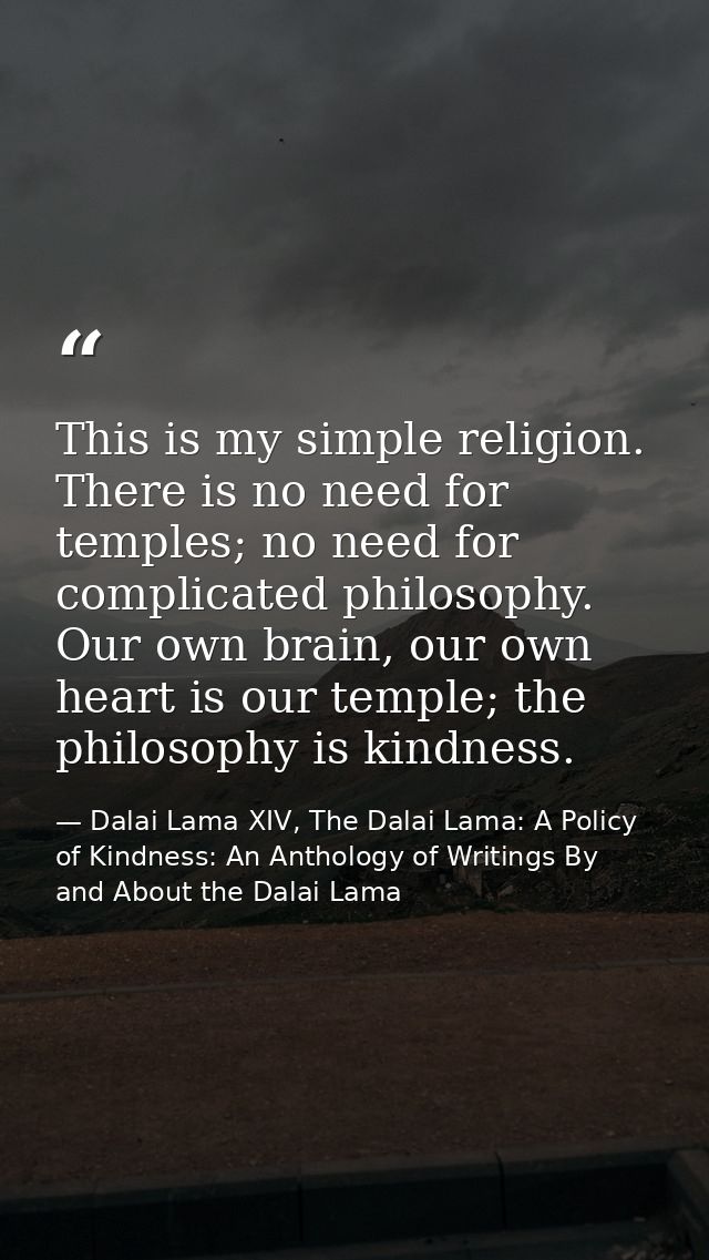 This is my simple religion. There is no need for temples; no need for complicated philosophy. Our own brain, our own hea — Dalai Lama XIV, The Dalai Lama: A Policy of Kindness: An Anthology of Writings By and About the Dalai Lama