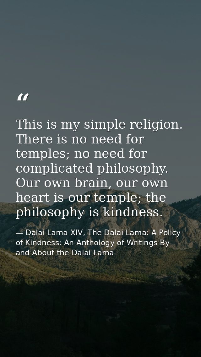 This is my simple religion. There is no need for temples; no need for complicated philosophy. Our own brain, our own hea — Dalai Lama XIV, The Dalai Lama: A Policy of Kindness: An Anthology of Writings By and About the Dalai Lama