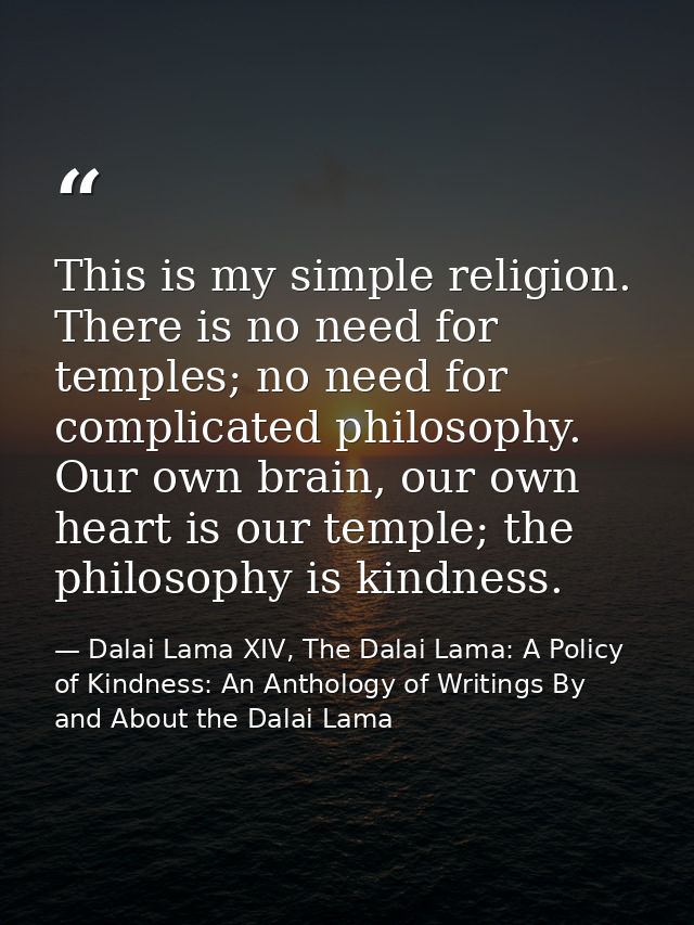 This is my simple religion. There is no need for temples; no need for complicated philosophy. Our own brain, our own hea — Dalai Lama XIV, The Dalai Lama: A Policy of Kindness: An Anthology of Writings By and About the Dalai Lama